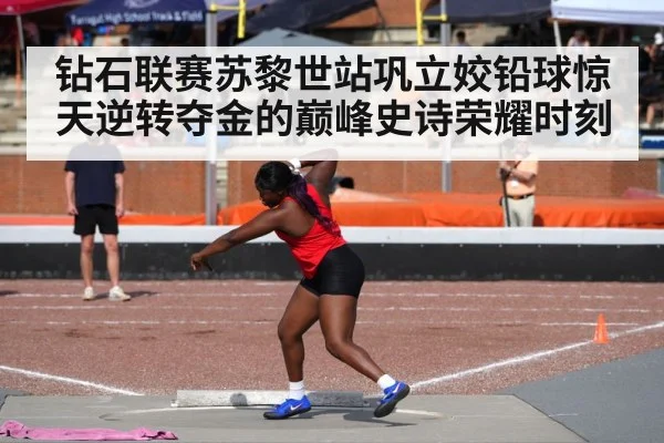 钻石联赛苏黎世站巩立姣铅球惊天逆转夺金的巅峰史诗荣耀时刻